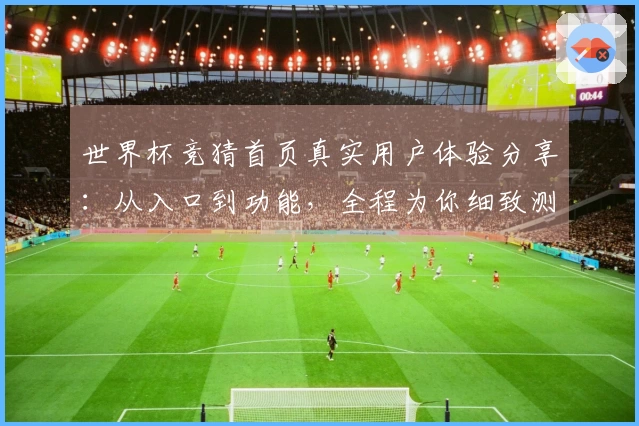 世界杯竞猜首页真实用户体验分享：从入口到功能，全程为你细致测评